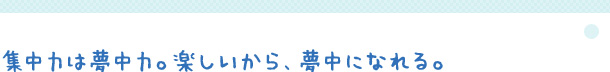 集中力は夢中力。楽しいから、夢中になれる。